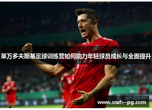 莱万多夫斯基足球训练营如何助力年轻球员成长与全面提升 莱万多夫斯基足球训练营如何助力年轻球员成长与全面提升