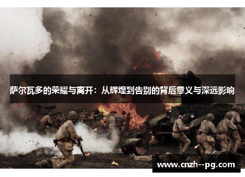 萨尔瓦多的荣耀与离开:从辉煌到告别的背后意义与深远影响 萨尔瓦多的荣耀与离开:从辉煌到告别的背后意义与深远影响