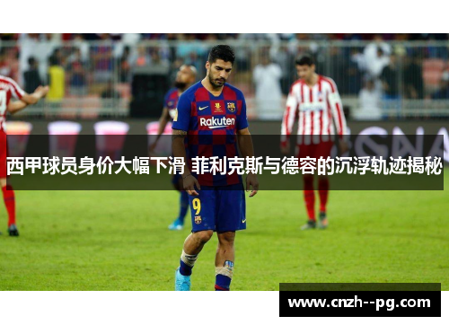 西甲球员身价大幅下滑 菲利克斯与德容的沉浮轨迹揭秘