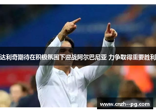 达利奇期待在积极氛围下迎战阿尔巴尼亚 力争取得重要胜利 达利奇期待在积极氛围下迎战阿尔巴尼亚 力争取得重要胜利
