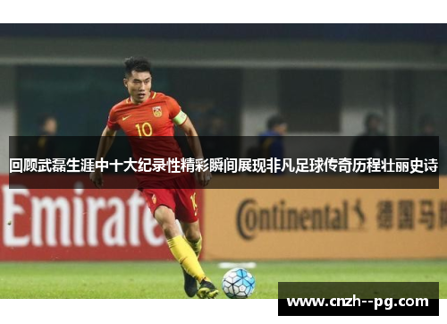 回顾武磊生涯中十大纪录性精彩瞬间展现非凡足球传奇历程壮丽史诗