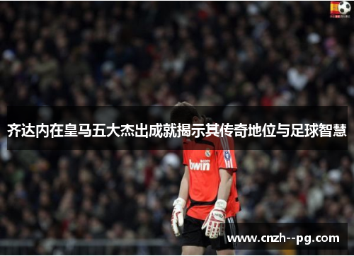 齐达内在皇马五大杰出成就揭示其传奇地位与足球智慧