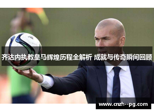 齐达内执教皇马辉煌历程全解析 成就与传奇瞬间回顾