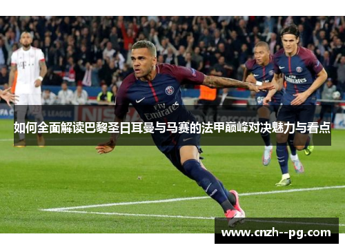 如何全面解读巴黎圣日耳曼与马赛的法甲巅峰对决魅力与看点