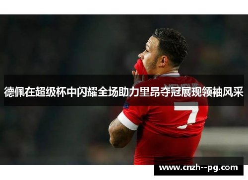德佩在超级杯中闪耀全场助力里昂夺冠展现领袖风采