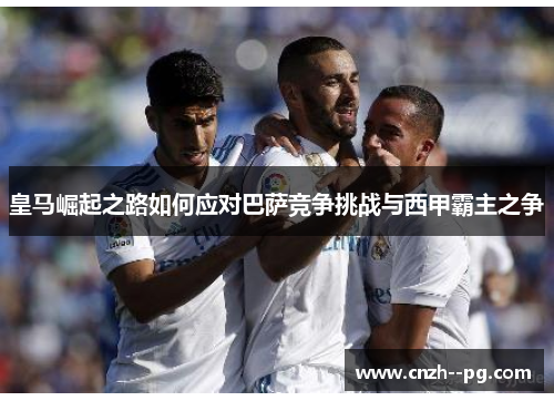 皇马崛起之路如何应对巴萨竞争挑战与西甲霸主之争 皇马崛起之路如何应对巴萨竞争挑战与西甲霸主之争
