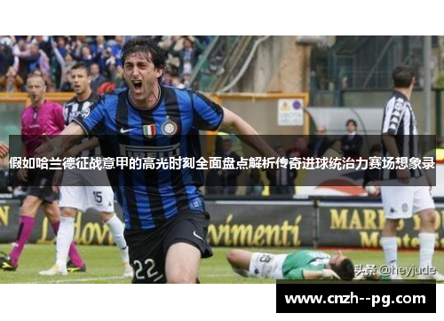 假如哈兰德征战意甲的高光时刻全面盘点解析传奇进球统治力赛场想象录