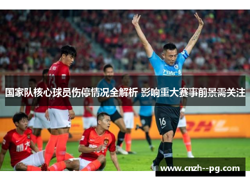 国家队核心球员伤停情况全解析 影响重大赛事前景需关注