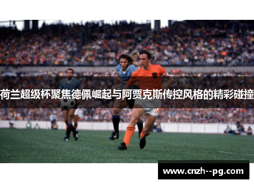 荷兰超级杯聚焦德佩崛起与阿贾克斯传控风格的精彩碰撞