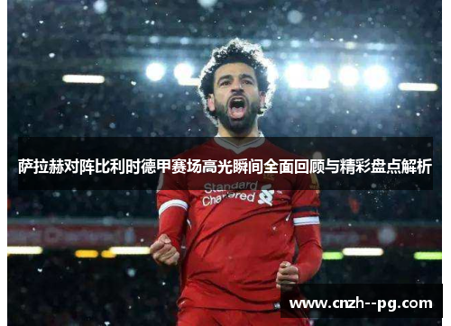 萨拉赫对阵比利时德甲赛场高光瞬间全面回顾与精彩盘点解析