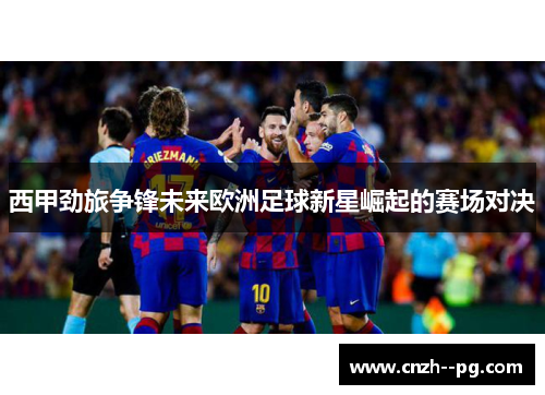 西甲劲旅争锋未来欧洲足球新星崛起的赛场对决