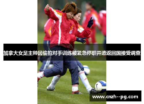 加拿大女足主帅因偷拍对手训练被紧急停职并遣返回国接受调查