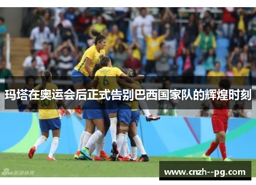 玛塔在奥运会后正式告别巴西国家队的辉煌时刻 玛塔在奥运会后正式告别巴西国家队的辉煌时刻