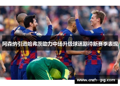 阿森纳引进哈弗茨助力中场升级球迷期待新赛季表现