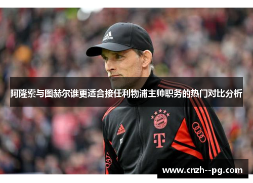 阿隆索与图赫尔谁更适合接任利物浦主帅职务的热门对比分析