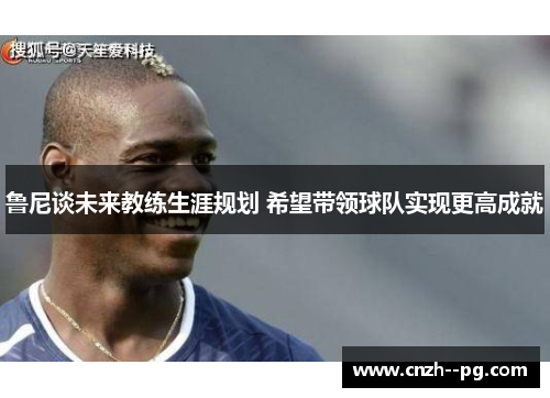 鲁尼谈未来教练生涯规划 希望带领球队实现更高成就