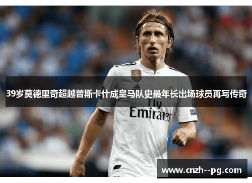 39岁莫德里奇超越普斯卡什成皇马队史最年长出场球员再写传奇