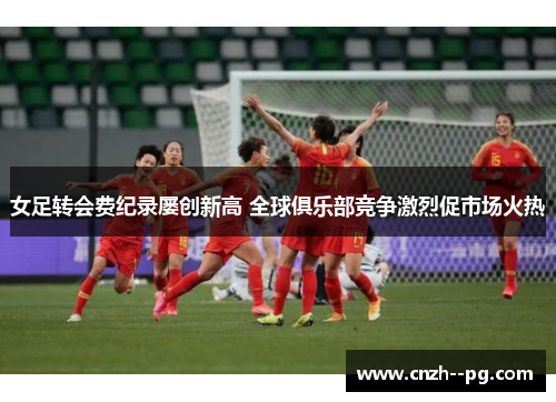 女足转会费纪录屡创新高 全球俱乐部竞争激烈促市场火热 女足转会费纪录屡创新高 全球俱乐部竞争激烈促市场火热